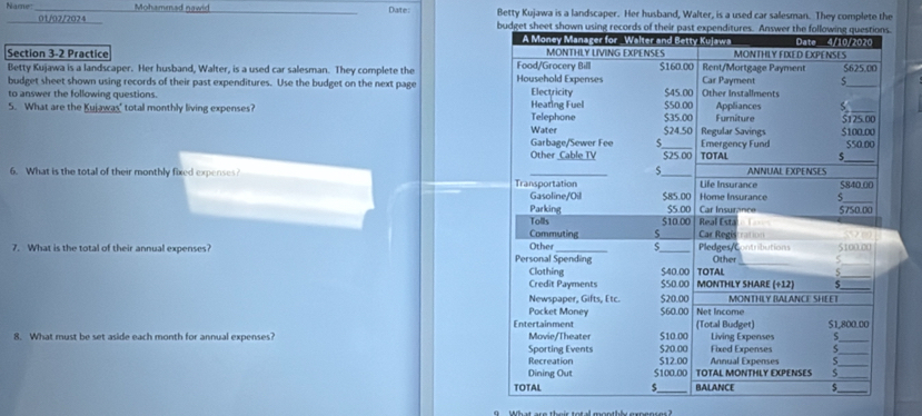 Mohamenad nawid _Date: Betty Kujawa is a landscaper. Her husband, Walter, is a used car salesman. They complete the
01/02/2024 
Section 3-2 Practice 
Betty Kujawa is a landscaper. Her husband, Walter, is a used car salesman. They complete the 
budget sheet shown using records of their past expenditures. Use the budget on the next page 
to answer the following questions.
5. What are the Kujawas" total monthly living expenses? 
6. What is the total of their monthly fixed expenses? 
7. What is the total of their annual expenses? 
8. What must be set aside each month for annual expenses?