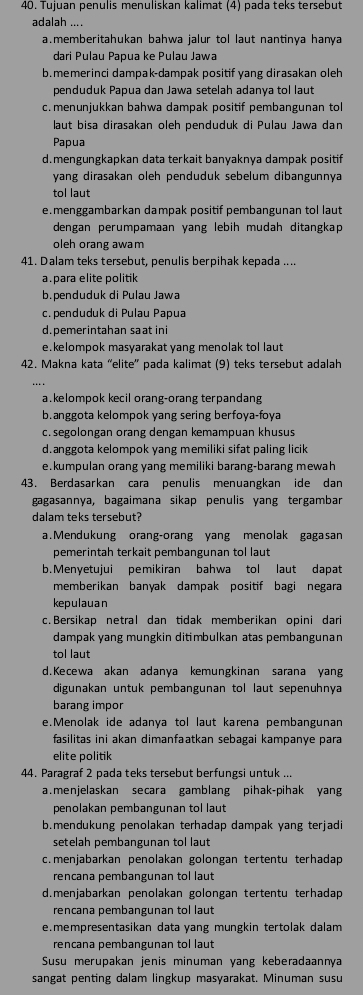 Tujuan penulis menuliskan kalimat (4) pada teks tersebut
adalah ....
a.memberitahukan bahwa jalur tol laut nantinya hanya
dari Pulau Papua ke Pulau Jawa
b.memerinci dampak-dampak positif yang dirasakan oleh
penduduk Papua dan Jawa setelah adanya tol laut
c. menunjukkan bahwa dampak positif pembangunan to
laut bisa dirasakan oleh penduduk di Pulau Jawa dan
Papua
d.mengungkapkan data terkait banyaknya dampak positif
yang dirasakan oleh penduduk sebelum dibangunnya
tol laut
e. menggambarkan dampak positif pembangunan tol laut
dengan perumpamaan yang lebih mudah ditangkap
oleh orang awam
41. Dalam teks tersebut, penulis berpihak kepada ....
a. para elite politik
b.penduduk di Pulau Jawa
c. penduduk di Pulau Papua
d.pemerintahan saat ini
e.kelompok masyarakat yang menolak tol laut 
42. Makna kata “elite' pada kalimat (9) teks tersebut adalah
a kelompok kecil orang-orang terpandang
b.anggota kelompok yang sering berfoya-foya
c. segolongan orang dengan kemampuan khusus
d.anggota kelompok yang memiliki sifat paling licik
e.kumpulan orang yang memiliki barang-barang mewah
43. Berdasarkan cara penulis menuangkan ide dan
gagasannya, bagaimana sikap penulis yang tergambar
dalam teks tersebut?
a.Mendukung orang-orang yang menolak gagasan
pemerintah terkait pembangunan tol laut
b.Menyetujui pemikiran bahwa tol laut dapat
memberikan banyak dampak positif bagi negara
kepulauan
c. Bersikap netral dan tidak memberikan opini dari
dampak yang mungkin ditimbulkan atas pembangunan
tol laut
d.Kecewa akan adanya kemungkinan sarana yang
digunakan untuk pembangunan tol laut sepenuhnya
barang impor
e.Menolak ide adanya tol laut karena pembangunan
fasilitas ini akan dimanfaatkan sebagai kampanye para
elite politik
44. Paragraf 2 pada teks tersebut berfungsi untuk ...
a.menjelaskan secara gamblang pihak-pihak yang
penolakan pembangunan tol laut
b.mendukung penolakan terhadap dampak yang terjadi
setelah pembangunan tol laut
c.menjabarkan penolakan golongan tertentu terhadap
rencana pembangunan tol laut
d.menjabarkan penolakan golongan tertentu terhadap
rencana pembangunan tol laut
e.mempresentasikan data yang mungkin tertolak dalam
rencana pembangunan tol laut
Susu merupakan jenis minuman yang keberadaannya
sangat penting dalam lingkup masyarakat. Minuman susu