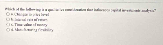 Which of the following is a qualitative consideration that influences capital investments analysis?
a. Changes in price level
b. Internal rate of return
c. Time value of money
d. Manufacturing flexibility
