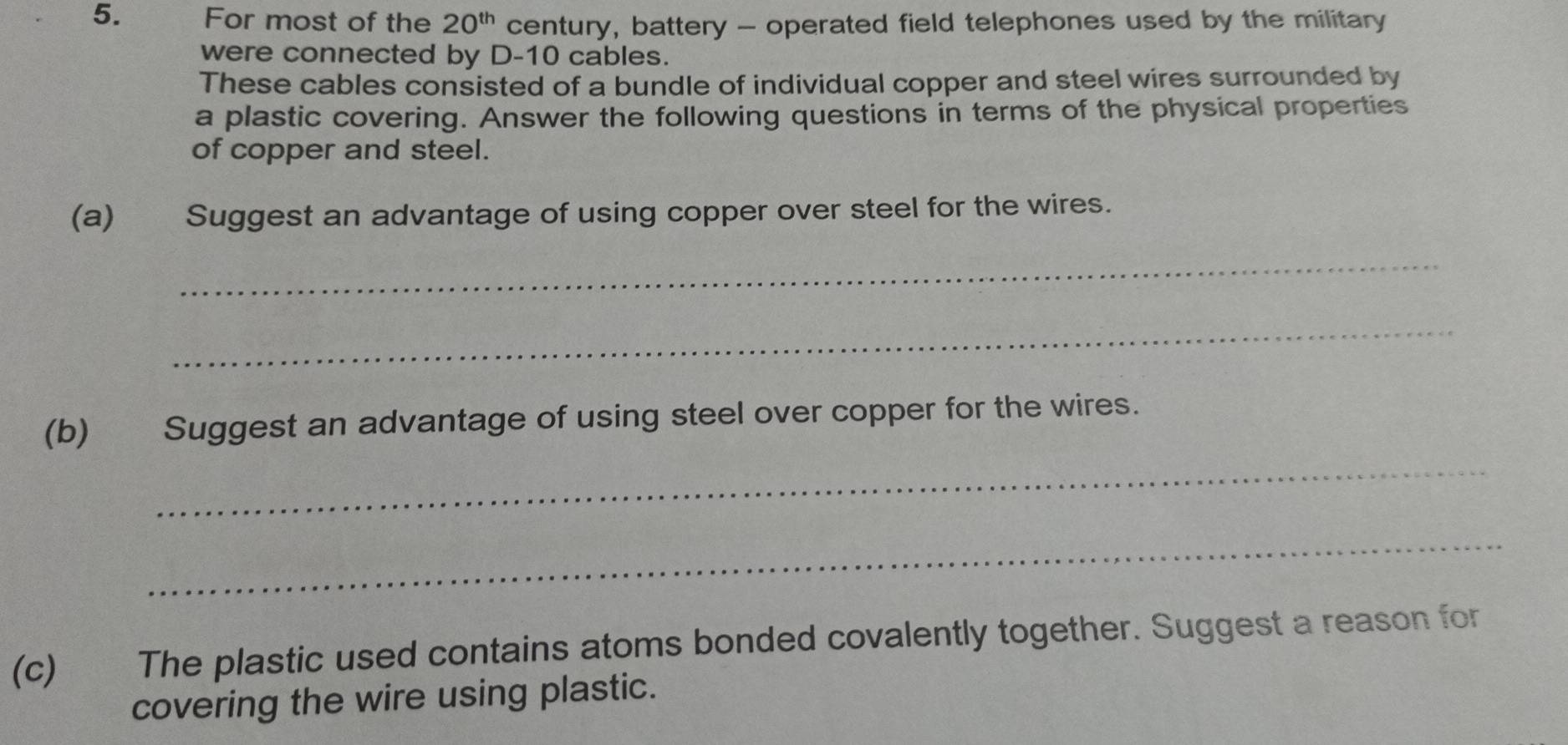 For most of the 20^(th) century, battery - operated field telephones used by the military 
were connected by D- 10 cables. 
These cables consisted of a bundle of individual copper and steel wires surrounded by 
a plastic covering. Answer the following questions in terms of the physical properties 
of copper and steel. 
(a) Suggest an advantage of using copper over steel for the wires. 
_ 
_ 
(b) Suggest an advantage of using steel over copper for the wires. 
_ 
_ 
(c) The plastic used contains atoms bonded covalently together. Suggest a reason for 
covering the wire using plastic.