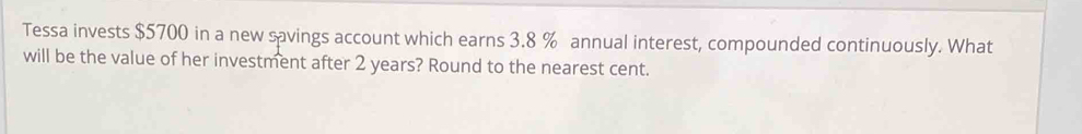 Tessa invests $5700 in a new savings account which earns 3.8 % annual interest, compounded continuously. What 
will be the value of her investment after 2 years? Round to the nearest cent.