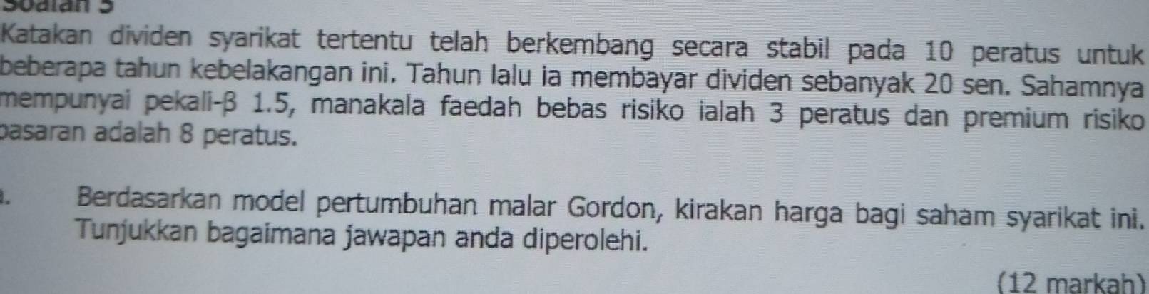 S0alán 5 
Katakan dividen syarikat tertentu telah berkembang secara stabil pada 10 peratus untuk 
beberapa tahun kebelakangan ini. Tahun lalu ia membayar dividen sebanyak 20 sen. Sahamnya 
mempunyai pekali-β 1.5, manakala faedah bebas risiko ialah 3 peratus dan premium risiko 
pasaran adalah 8 peratus. 
Berdasarkan model pertumbuhan malar Gordon, kirakan harga bagi saham syarikat ini. 
Tunjukkan bagaimana jawapan anda diperolehi. 
(12 markah)