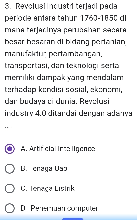 Revolusi Industri terjadi pada
periode antara tahun 1760 -1850 di
mana terjadinya perubahan secara
besar-besaran di bidang pertanian,
manufaktur, pertambangan,
transportasi, dan teknologi serta
memiliki dampak yang mendalam
terhadap kondisi sosial, ekonomi,
dan budaya di dunia. Revolusi
industry 4.0 ditandai dengan adanya
….
A. Artificial Intelligence
B. Tenaga Uap
C. Tenaga Listrik
D. Penemuan computer