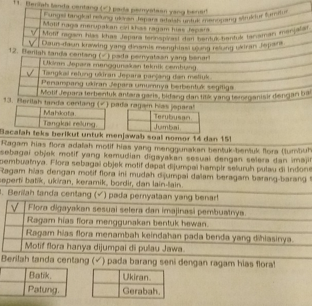 Be 
. 
i 
ng (ada ragam hias jepara! 

Bacalah teks berikut untuk menjawab soal nomor 14 dan 15
Ragam hias flora adalah motif hias yang menggunakan bentuk-bentuk fora (tumbuh 
sebagai objek motif yang kemudian digayakan sesuai dengan selera dan imajin 
pembuatnya. Flora sebagai objek motif dapat dijumpai hampir seluruh pulau di Indone 
Ragam hias dengan motif flora ini mudah dijumpai dalam beragam barang-barang 
seperti batik, ukiran, keramik, bordir, dan lain-lain. 
. Berilah tanda centang (√) pada pernyataan yang benar! 
V Flora digayakan sesuai selera dan imajinasi pembuatnya. 
Ragam hias flora menggunakan bentuk hewan. 
Ragam hias flora menambah keindahan pada benda yang dihiasinya. 
Motif flora hanya dijumpai di pulau Jawa. 
Berilah tanda centang (√) pada barang seni dengan ragam hias flora!