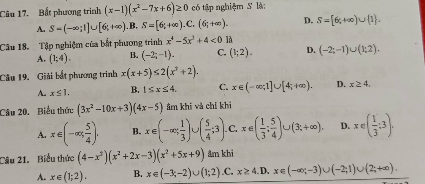 Bất phương trình (x-1)(x^2-7x+6)≥ 0 có tập nghiệm S là:
A. S=(-∈fty ;1]∪ [6;+∈fty ). B. S=[6;+∈fty ). C. (6;+∈fty ). D. S=[6;+∈fty )∪  1. 
Câu 18. Tập nghiệm của bất phương trình x^4-5x^2+4<0</tex> là
D. (-2;-1)∪ (1;2).
A. (1;4).
C.
B. (-2;-1). (1;2). 
Câu 19. Giải bất phương trình x(x+5)≤ 2(x^2+2).
C.
A. x≤ 1.
B. 1≤ x≤ 4. x∈ (-∈fty ;1]∪ [4;+∈fty ). D. x≥ 4. 
Câu 20. Biểu thức (3x^2-10x+3)(4x-5) âm khi và chỉ khi
A. x∈ (-∈fty ; 5/4 ). B. x∈ (-∈fty ; 1/3 )∪ ( 5/4 ;3). C. x∈ ( 1/3 ; 5/4 )∪ (3;+∈fty ). D. x∈ ( 1/3 ;3). 
Câu 21. Biểu thức (4-x^2)(x^2+2x-3)(x^2+5x+9) âm khi
A. x∈ (1;2).
B. x∈ (-3;-2)∪ (1;2) .C. x≥ 4. D. x∈ (-∈fty ;-3)∪ (-2;1)∪ (2;+∈fty ).