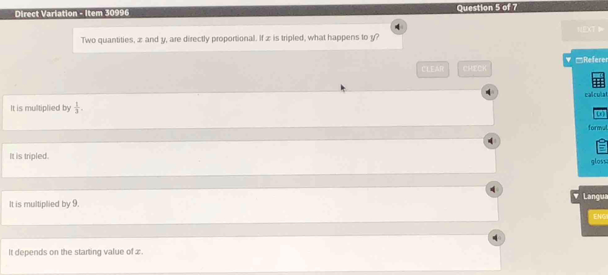 Direct Variation - Item 30996 Question 5 of 7
A
NEXT 
Two quantities, x and y, are directly proportional. If x is tripled, what happens to y?
*Referer
CLEAR CHECK
calculat
It is multiplied by  1/3 . 
ωx
formul
It is tripled.
gloss
Langua
It is multiplied by 9.
ENG
It depends on the starting value of x.