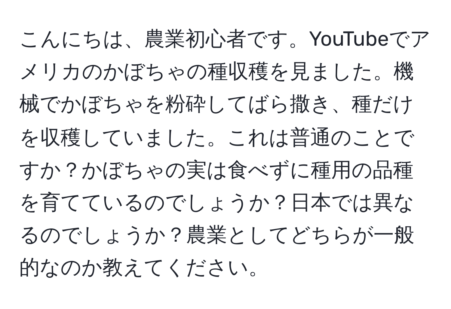 こんにちは、農業初心者です。YouTubeでアメリカのかぼちゃの種収穫を見ました。機械でかぼちゃを粉砕してばら撒き、種だけを収穫していました。これは普通のことですか？かぼちゃの実は食べずに種用の品種を育てているのでしょうか？日本では異なるのでしょうか？農業としてどちらが一般的なのか教えてください。