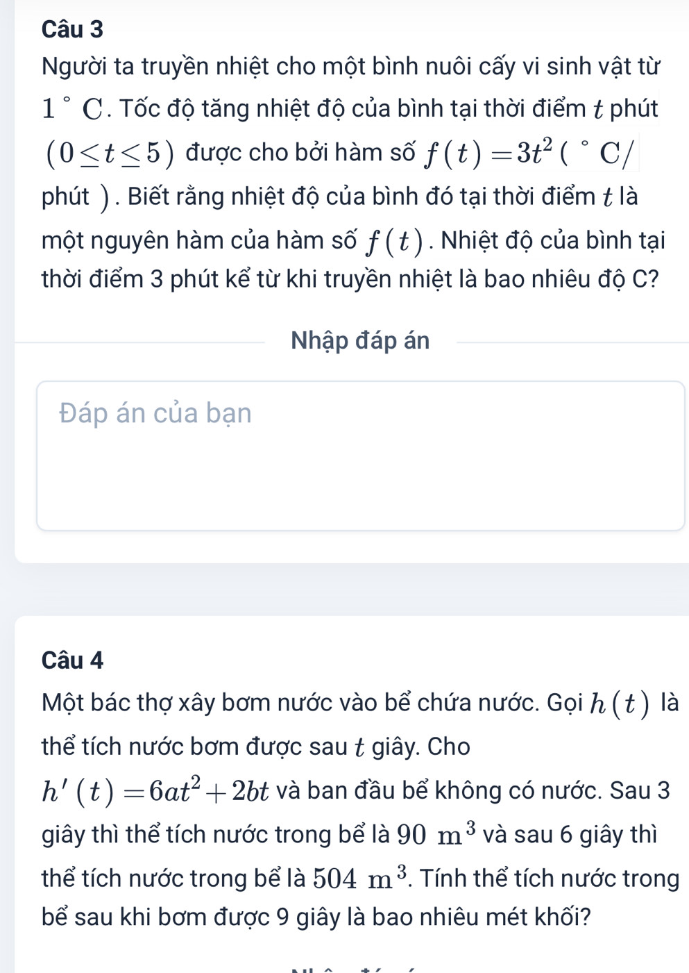 Người ta truyền nhiệt cho một bình nuôi cấy vi sinh vật từ
1°C. Tốc độ tăng nhiệt độ của bình tại thời điểm t phút
(0≤ t≤ 5) được cho bởi hàm số f(t)=3t^2(^circ C/
phút ). Biết rằng nhiệt độ của bình đó tại thời điểm t là 
một nguyên hàm của hàm số f(t). Nhiệt độ của bình tại 
thời điểm 3 phút kể từ khi truyền nhiệt là bao nhiêu độ C? 
Nhập đáp án 
Đáp án của bạn 
Câu 4 
Một bác thợ xây bơm nước vào bể chứa nước. Gọi h(t) là 
thể tích nước bơm được sau t giây. Cho
h'(t)=6at^2+2bt và ban đầu bể không có nước. Sau 3 
giây thì thể tích nước trong bể là 90m^3 và sau 6 giây thì 
thể tích nước trong bể là 504m^3. Tính thể tích nước trong 
bể sau khi bơm được 9 giây là bao nhiêu mét khối?