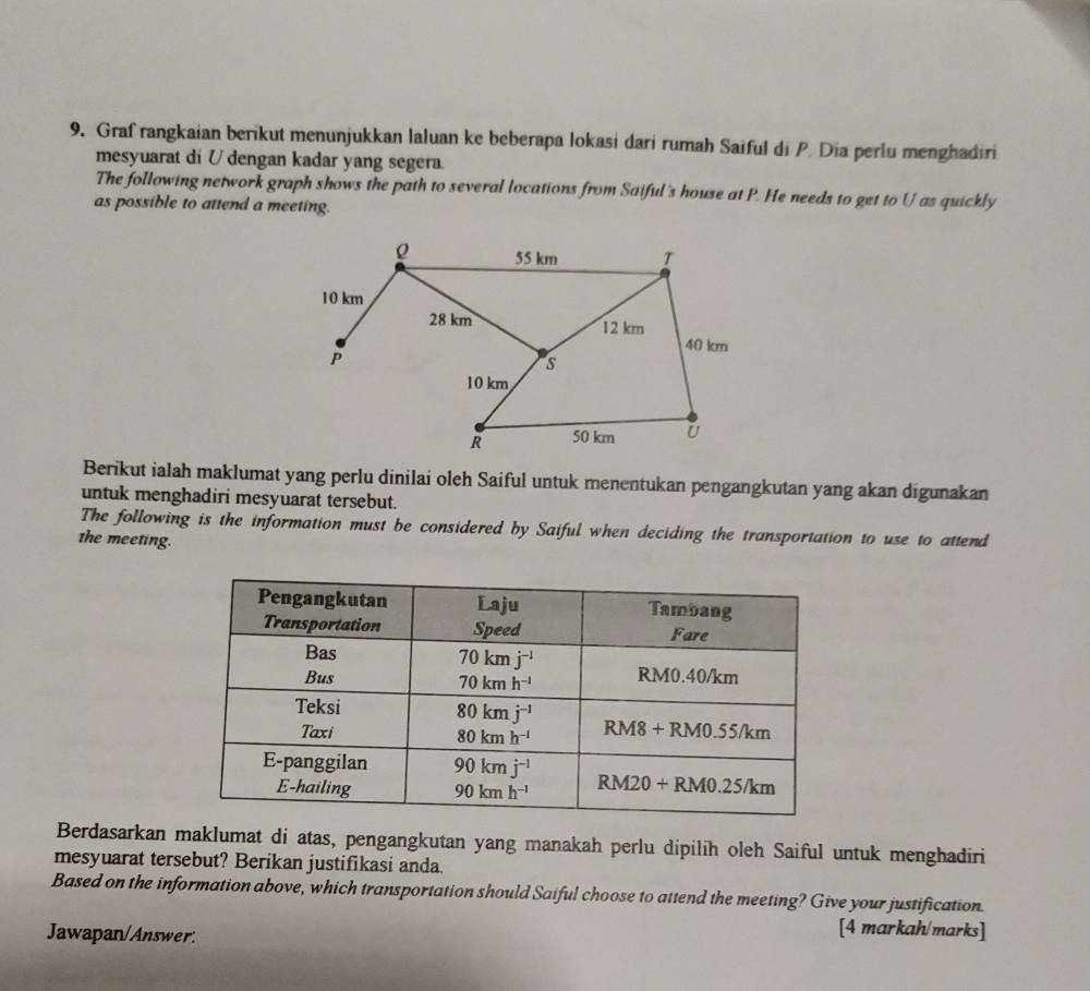 Graf rangkaian berikut menunjukkan laluan ke beberapa lokasi dari rumah Saiful di P. Dia perlu menghadiri
mesyuarat di U dengan kadar yang segera.
The following network graph shows the path to several locations from Saiful's house at P. He needs to get to U as quickly
as possible to attend a meeting.
Berikut ialah maklumat yang perlu dinilai oleh Saiful untuk menentukan pengangkutan yang akan digunakan
untuk menghadiri mesyuarat tersebut.
The following is the information must be considered by Saiful when deciding the transportation to use to attend
the meeting.
Berdasarkan maklumat di atas, pengangkutan yang manakah perlu dipilih oleh Saiful untuk menghadiri
mesyuarat tersebut? Berikan justifikasi anda.
Based on the information above, which transportation should Saiful choose to attend the meeting? Give your justification.
Jawapan/Answer.
[4 markah/marks]