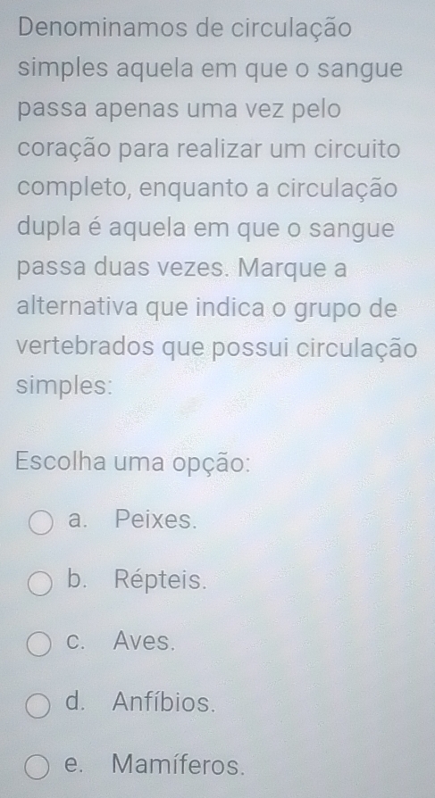 Denominamos de circulação
simples aquela em que o sangue
passa apenas uma vez pelo
coração para realizar um circuito
completo, enquanto a circulação
dupla é aquela em que o sangue
passa duas vezes. Marque a
alternativa que indica o grupo de
vertebrados que possui circulação
simples:
Escolha uma opção:
a. Peixes.
b. Répteis.
c. Aves.
d. Anfíbios.
e. Mamíferos.