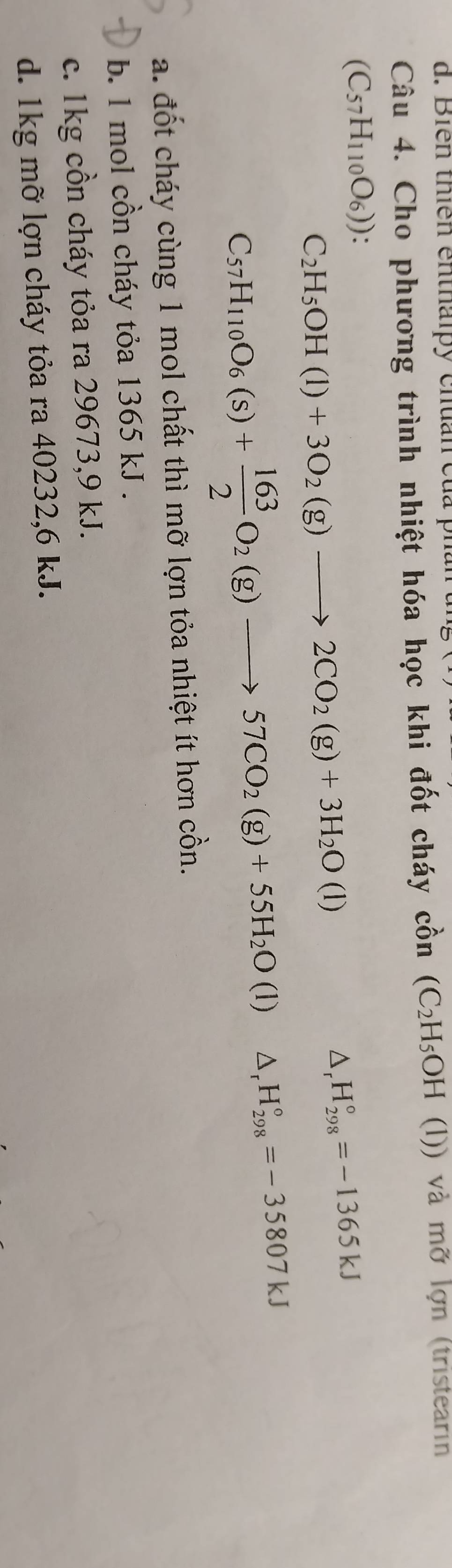 ên thiên en t h i y ch an củ 
Câu 4. Cho phương trình nhiệt hóa học khi đốt cháy cồn (C_2H_5OH (l)) và mỡ lợn (tristearın
(C_57H_110O_6))
C_2H_5OH(l)+3O_2(g)to 2CO_2(g)+3H_2O(l)
△ _rH_(298)°=-1365kJ
C_57H_110O_6(s)+ 163/2 O_2(g)to 57CO_2(g)+55H_2O(l)△ _rH_(298)°=-35807kJ
a. đốt cháy cùng 1 mol chất thì mỡ lợn tỏa nhiệt ít hơn cồn.
b. 1 mol cồn cháy tỏa 1365 kJ.
c. 1kg cồn cháy tỏa ra 29673,9 kJ.
d. 1kg mỡ lợn cháy tỏa ra 40232, 6 kJ.