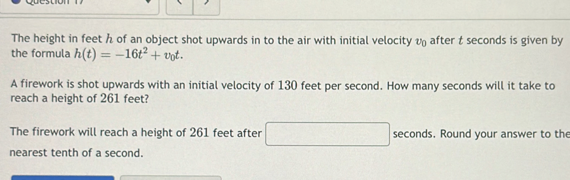 The height in feet h of an object shot upwards in to the air with initial velocity v₀ after t seconds is given by 
the formula h(t)=-16t^2+v_0t. 
A firework is shot upwards with an initial velocity of 130 feet per second. How many seconds will it take to 
reach a height of 261 feet? 
The firework will reach a height of 261 feet after □ seconds. Round your answer to the 
nearest tenth of a second.