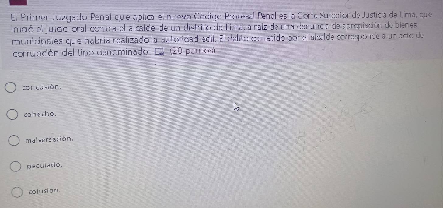 El Primer Juzgado Penal que aplica el nuevo Código Proœsal Penal es la Corte Superior de Justicia de Lima, que
inició el juido oral contra el alcalde de un distrito de Lima, a raíz de una denuncia de apropiación de bienes
municipales que habría realizado la autoridad edil. El delito ∞metido por el alcalde corresponde a un acto de
corrupción del tipo denominado L (20 puntos)
con cusión.
co he ch o .
malversación.
peculado.
colusión.