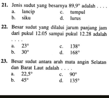 Jenis sudut yang besarnya 89, 9° adalah . . . .
a. lancip c. tumpul
b. siku d. lurus
22. Besar sudut yang dilalui jarum panjang jam
dari pukul 12.05 sampai pukul 12.28 adalah
a. 23° c. 138°
b. 30° d. 168°
23. Besar sudut antara arah mata angin Selatan
dan Barat Laut adalah . . . .
a. 22,5° c. 90°
b. 45° d. 135°