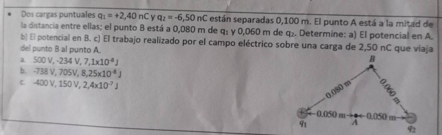 Dos cargas puntuales q_1=+2,40nC y q_2=-6,50nC están separadas 0,100 m. El punto A está a la mitad de
la distancia entre ellas; el punto B está a 0,080 m de q_1 y 0,060 m de q_2. Determine: a) El potencial en A.
b) El potencial en B. c) El trabajo realizado por el campo eléctrico sobre una carga de 2,50 nC que viaja
del punto B al punto A.
a. 500V,-234V,7,1* 10^(-8)J
b. -738V,705V,8,25* 10^(-8)J
C. -400V,150V,2,4x10^(-7)J