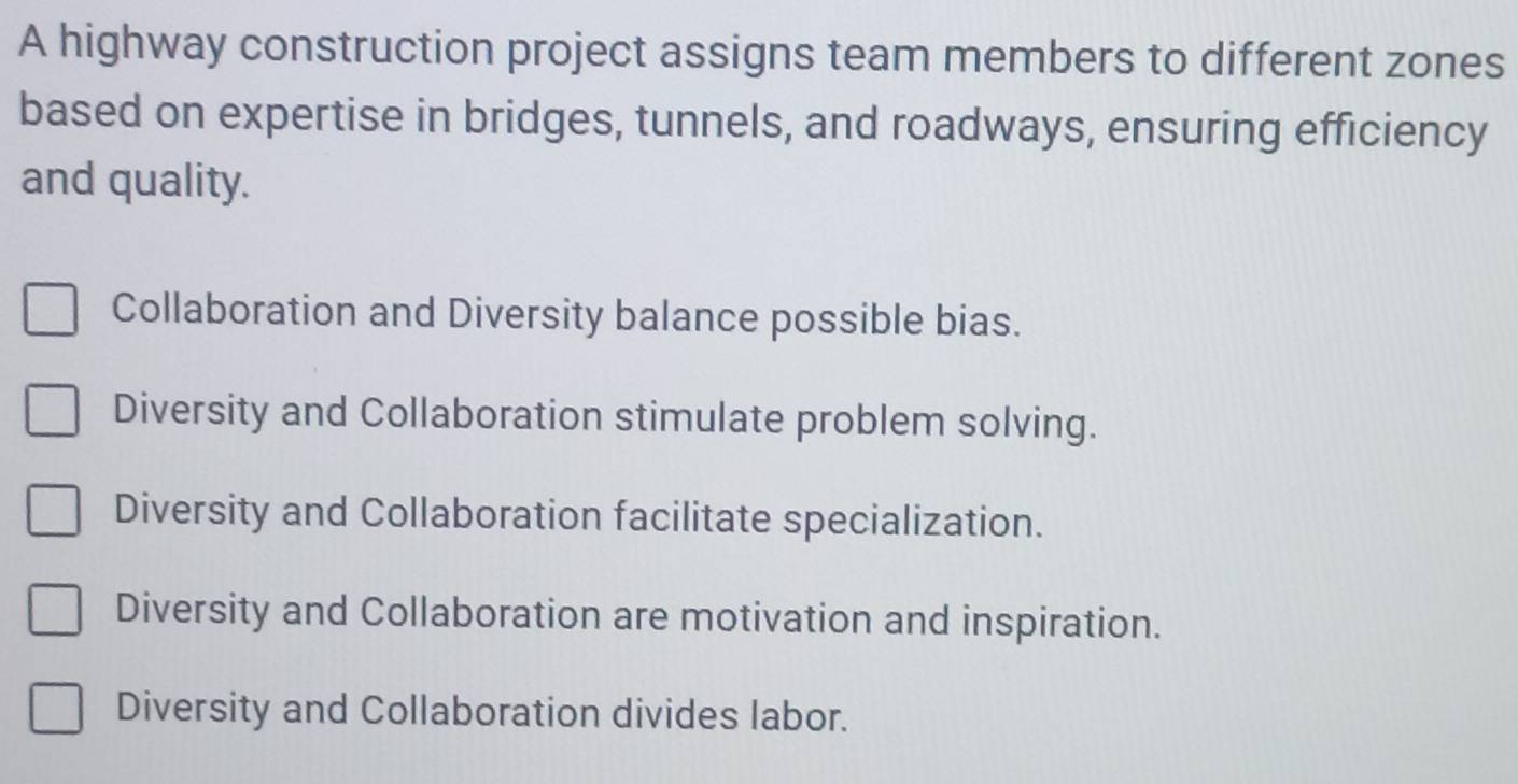 A highway construction project assigns team members to different zones
based on expertise in bridges, tunnels, and roadways, ensuring efficiency
and quality.
Collaboration and Diversity balance possible bias.
Diversity and Collaboration stimulate problem solving.
Diversity and Collaboration facilitate specialization.
Diversity and Collaboration are motivation and inspiration.
Diversity and Collaboration divides labor.