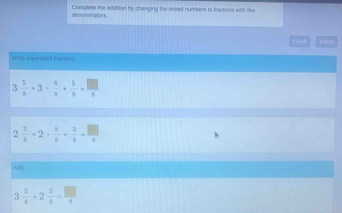 Complete the addition by changing the mixed numbers to fractions with like 
denominators. 
CLEAR CHECK 
Write equivalent fractions
3 5/8 =3·  8/8 + 5/8 = □ /8 
2 3/8 =2·  8/8 + 3/8 = □ /8 
Add
3 5/8 +2 3/8 = □ /8 