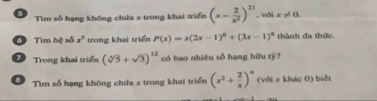 Tìm số hạng không chứa x trong khai triển (x- 2/x^2 )^21
5 , với x!= 0. 
Tìm hệ số x^5 trong khai triển P(x)=x(2x-1)^6+(3x-1)^8 thành đa thức. 
7 Trong khai triển (sqrt[4](5)+sqrt(3))^12 có bao nhiêu số hạng hữu tỷ? 
8 Tìm số hạng không chứa x trong khai triển (x^2+ 2/x )^n (với x khác 0) biết