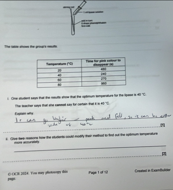 pes 
ses in um 
The tablie shows the group's results. 
i. One student says that the results show that the optimum temperature for the lipase is 40°C. 
The teacher says that she cannot say for certain that it is 40°C. 
_ 
Explain why. 
_[1] 
_ 
_ 
_ 
_ 
ii. Give two reasons how the students could modify their method to find out the optimum temperature 
_ 
more accurately. 
_[21 
© OCR 2024. You may photocopy this Page 1 of 12 Created in ExamBuilder 
page.