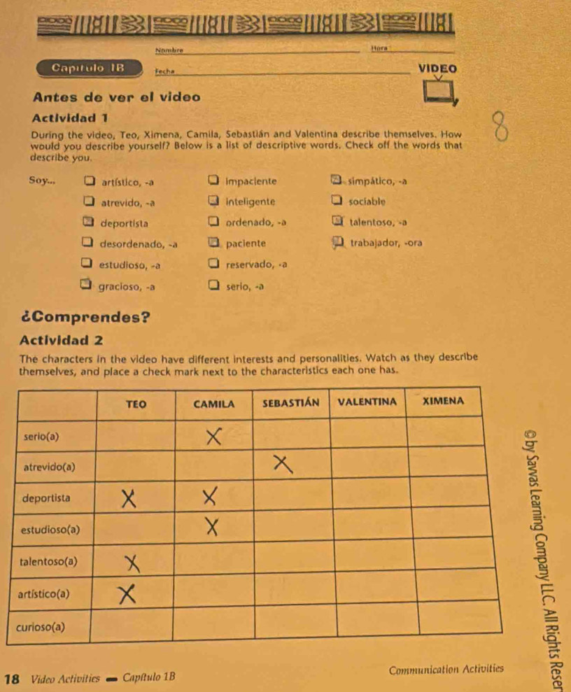 a 0 0
noo
5
Nombre
Hora
Capítulo IB Fecha _VIDEO
Antes de ver el video
Actividad 1
During the video, Teo, Ximena, Camila, Sebastián and Valentina describe themselves. How
would you describe yourself? Below is a list of descriptive words. Check off the words that
describe you.
Soy... artístico, -a impaciente simpático, -a
atrevido, -a inteligente sociable
deportista ordenado, -a talentoso, -a
desordenado, -a paciente trabajador, -ora
estudioso, -a reservado, -a
gracioso, -a serio, -a
¿Comprendes?
Actividad 2
The characters in the video have different interests and personalities. Watch as they describe
themselves, and place a check mark next to the characteristics each one has.
18 Video Activities ' Capítulo 1B Communication Activities