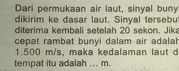 Dari permukaan air laut, sinyal buny 
dikirim ke dasar laut. Sinyal tersebut 
diterima kembali setelah 20 sekon. Jika 
cepat rambat bunyi dalam air adalah
1.500 m/s, maka kedalaman laut d 
tempat itu adalah ... m.