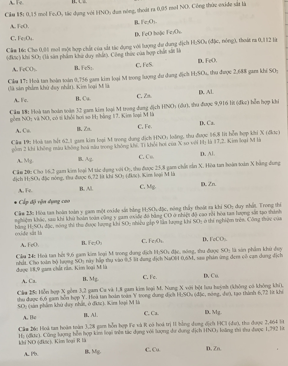 A. Fe. B. Cu.
Câu 15:0.1 5 mol Fe_xO_ y tác dụng với HNO3 đun nóng, thoát ra 0,05 mol NO. Công thức oxide sắt là
B. Fe_2O_3.
A. FeO.
D. FeO hoặc Fe_3O_4.
C. Fe_3O_4
Câu 16: Cho 0,01 mol một hợp chất của sắt tác dụng với lượng dư dung dịch H_2SO_4 (đặc, nóng), thoát ra 0,112 lít
(đktc) khí SO_2 (là sản phẩm khử duy nhất). Công thức của hợp chất sắt là
A. FeCO_3. B. FeS_2. C. FeS. D. FeO.
Câu 17: Hoà tan hoàn toàn 0,756 gam kim loại M trong lượng dư dung dịch H_2SO_4 , thu được 2,688 gam khí SO_2
(là sản phầm khử duy nhất). Kim loại M là
D. Al.
A. Fe. B. Cu. C. Zn.
Câu 18: Hoà tan hoàn toàn 32 gam kim loại M trong dung dịch HNO_3( d u ). 9, thu được 9,916 lít (đkc) hỗn hợp khí
gồm NO_2 và NO , có tỉ khối hơi so H_2 bằng 17. Kim loại M là
A. Cu. B. Zn.
C. Fe.
D. Ca.
Câu 19: Hoà tan hết 62,1 gam kim loại M trong dung dịch 1 HNO_3 loãng, thu được 16.8 lít hỗn hợp khí X (đktc)
gồm 2 khí không màu không hoá nâu trong không khí. Tỉ khối hơi của X so với H_2 là 17,2. Kim loại M là
A. Mg.
B. Ag.
C. Cu. D. Al.
Câu 20: Cho 16,2 gam kim loại M tác dụng với O_2 5, thu được 25,8 gam chất rắn X. Hòa tan hoàn toàn X bằng dung
dịch H_2SO_4 đặc nóng, thu được 6,72 lít khí SO_2 (d ktc) ). Kim loại M là
A. Fe. B. Al. C. Mg.
D. Zn.
Cấp độ vận dụng cao
Câu 23: Hòa tan hoàn toàn y gam một oxide sắt bằng H_2SO_4 đặc, nóng thấy thoát ra khí SO_2 duy nhất. Trong thí
nghiệm khác, sau khi khử hoàn toàn cũng y gam oxide đó bằng CO ở nhiệt độ cao rồi hòa tan lượng sắt tạo thành
bǎng H_2SO_4 đặc, nóng thì thu được lượng khí SO_2 nhiều gấp 9 lần lượng khí SO_2 ở thí nghiệm trên. Công thức của
oxide sắt là
A. FeO.
B. Fe_2O_3
C. Fe_3O_4.
D. FeCO_3.
Câu 24: Hoà tan hết 9,6 gam kim loại M trong dung dịch H_2SO_4 đặc, nóng, thu được SO_2 là sản phầm khử duy
nhất. Cho toàn bộ lượng SO_2 hày hấp thụ vào 0,5 lít dung dịch NaOH 0,6M, sau phản ứng đem cô cạn dung dịch
được 18,9 gam chất rắn. Kim loại M là
C. Fe.
A. Ca. B. Mg. D. Cu.
Câu 25: Hỗn hợp X gồm 3,2 gam Cu và 1,8 gam kim loại M. Nung X với bột lưu huỳnh (không có không khí),
thu được 6,6 gam hỗn hợp Y. Hoà tan hoàn toàn Y trong dung dịch H_2SO_4 (đdặc, nóng, dư), tạo thành 6,72 lít khí
SO 2 (sản phầm khử duy nhất, ở đktc). Kim loại M là
A. Be B. Al. C. Ca.
D. Mg.
Câu 26: Hoà tan hoàn toàn 3,28 gam hỗn hợp Fe và R có hoá trị II bằng dung dịch HCl (dư), thu được 2,464 lít
H_2 (dktc). Cũng lượng hỗn hợp kim loại trên tác dụng với lượng dư dung dịch HN O_3 :  loãng thì thu được 1,792 lít
khí NO (đktc). Kim loại R là
C. Cu.
A. Pb. B. Mg. D. Zn.
