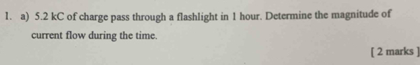 5.2 kC of charge pass through a flashlight in 1 hour. Determine the magnitude of 
current flow during the time. 
[ 2 marks ]