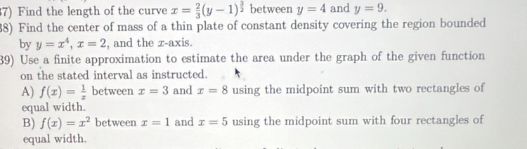 Find the length of the curve x= 2/3 (y-1)^ 3/2  between y=4 and y=9. 
38) Find the center of mass of a thin plate of constant density covering the region bounded 
by y=x^4, x=2 , and the x-axis. 
39) Use a finite approximation to estimate the area under the graph of the given function 
on the stated interval as instructed. 
A) f(x)= 1/x  between x=3 and x=8 using the midpoint sum with two rectangles of 
equal width. 
B) f(x)=x^2 between x=1 and x=5 using the midpoint sum with four rectangles of 
equal width.