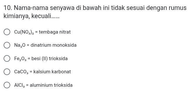 Nama-nama senyawa di bawah ini tidak sesuai dengan rumus
kimianya, kecuali......
Cu(NO_3)_2= tembaga nitrat
Na_2O= dinatrium monoksida
Fe_2O_3= besi (II) trioksida
CaCO_3= kalsium karbonat
AICI_3= aluminium trioksida