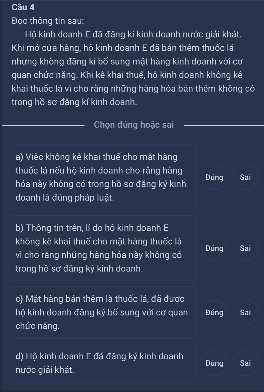 Đọc thông tin sau:
Hộ kinh doanh E đã đăng kí kinh doanh nước giải khát.
Khi mở cửa hàng, hộ kinh doanh E đã bán thêm thuốc lá
nhưng không đăng kí bổ sung mặt hàng kinh doanh với cơ
quan chức năng. Khi kê khai thuế, hộ kinh doanh không kê
khai thuốc lá vì cho rằng những hàng hóa bán thêm không có
trong hồ sơ đăng kí kinh doanh.
_Chọn đúng hoặc sai_
a) Việc không kê khai thuế cho mặt hàng
thuốc lá nếu hộ kinh doanh cho rằng hàng
Đúng Sai
hóa này không có trong hồ sơ đăng ký kinh
doanh là đúng pháp luật.
b) Thông tin trên, lí do hộ kinh doanh E
không kê khai thuế cho mặt hàng thuốc lá Đúng Sai
vì cho rằng những hàng hóa này không có
trong hồ sơ đăng ký kinh doanh.
c) Mặt hàng bán thêm là thuốc lá, đã được
hộ kinh doanh đăng ký bổ sung với cơ quan Đúng Sai
chức năng.
d) Hộ kinh doanh E đã đăng ký kinh doanh
Đúng Sai
nước giải khát.