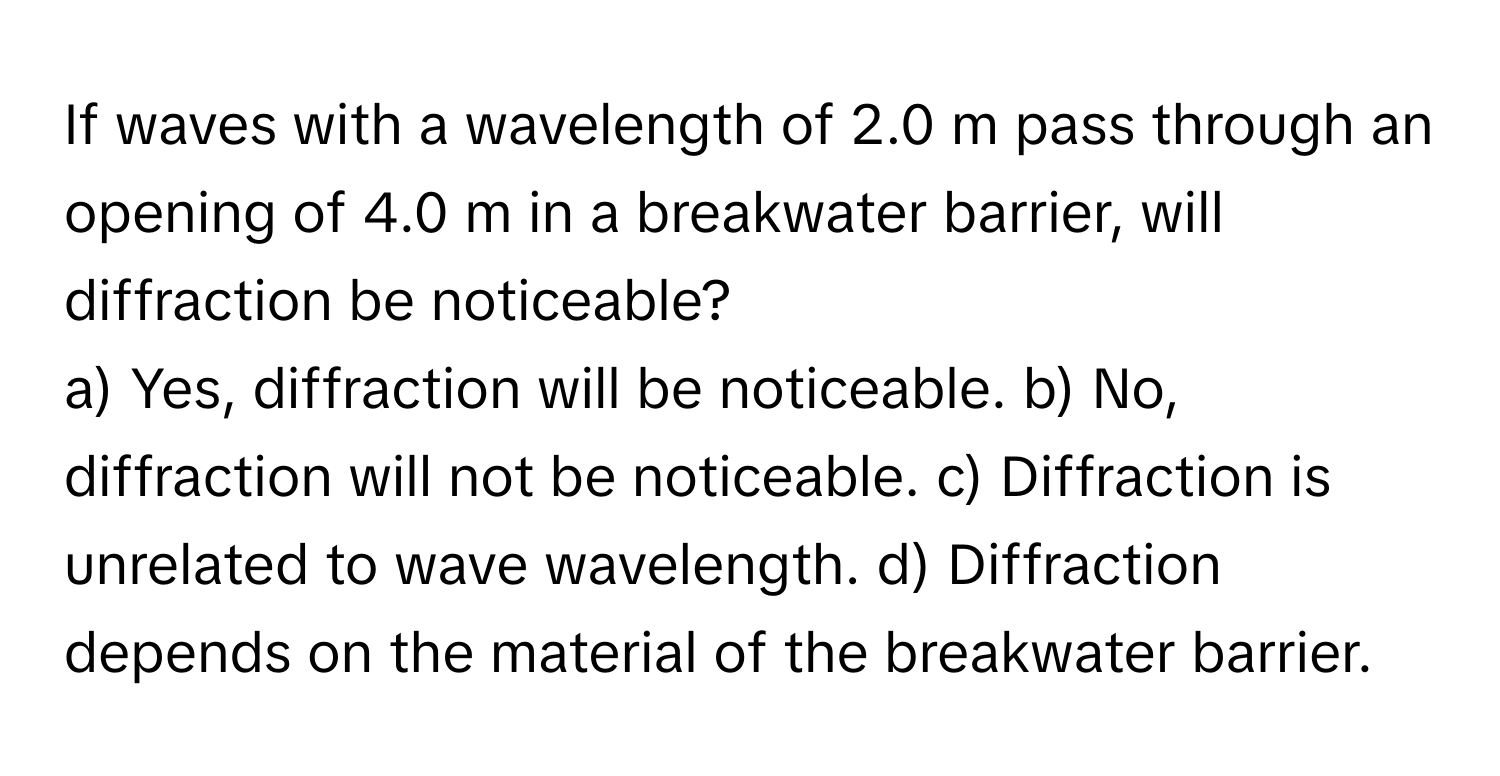 If waves with a wavelength of 2.0 m pass through an opening of 4.0 m in a breakwater barrier, will diffraction be noticeable?

a) Yes, diffraction will be noticeable. b) No, diffraction will not be noticeable. c) Diffraction is unrelated to wave wavelength. d) Diffraction depends on the material of the breakwater barrier.