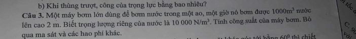 Khi thùng trượt, công của trọng lực bằng bao nhiêu? 
tốc 
Câu 3. Một máy bơm lớn dùng để bơm nước trong một ao, một giờ nó bơm được 1000m^3 nước 
lên cao 2 m. Biết trọng lượng riêng của nước là 10000N/m^3. Tính công suất của máy bơm. Bỏ 
qua ma sát và các hao phí khác. với
60° thì chiết