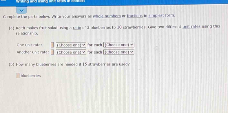 Writing and using unit rates in context 
Complete the parts below. Write your answers as whole numbers or fractions in simplest form. 
(a) Keith makes fruit salad using a ratio of 2 blueberries to 10 strawberries. Give two different unit rates using this 
relationship. 
One unit rate: (Choose one) for each (Choose one) 
Another unit rate: (Choose one) for each (Choose one) 
(b) How many blueberries are needed if 15 strawberries are used? 
blueberries