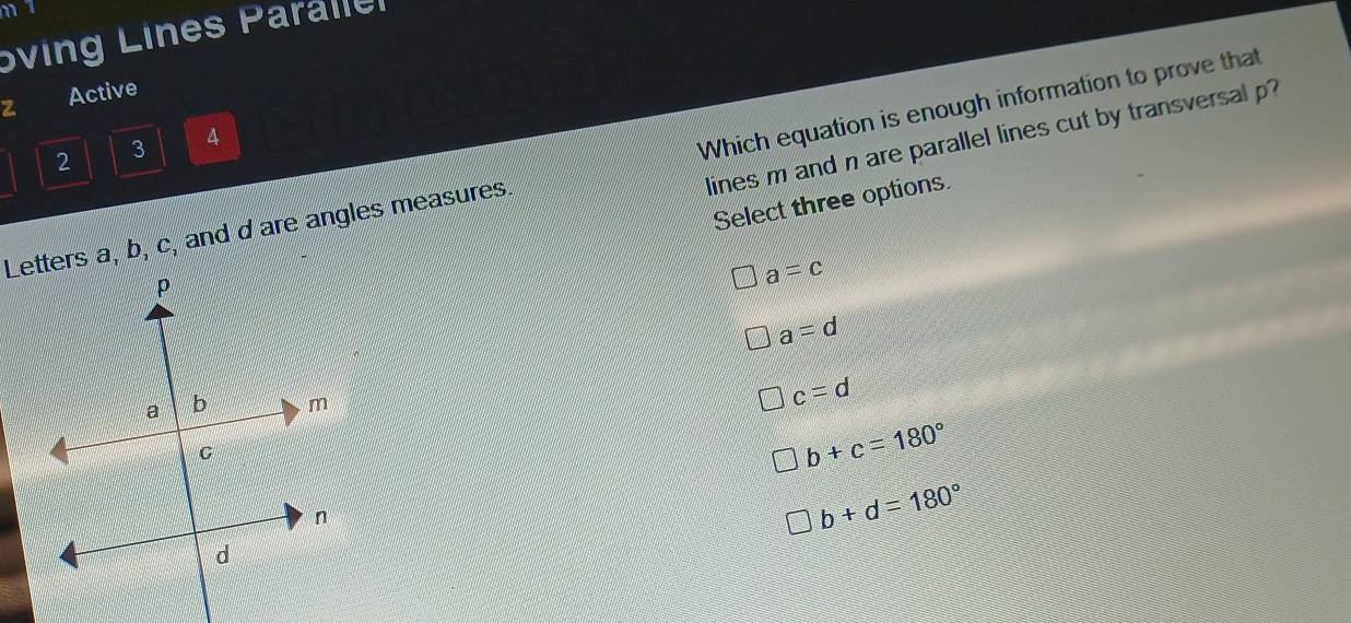 Sving Lines Paraller
Active
lines m and n are parallel lines cut by transversal p?
2 3 4
Letters a, b, c, and d are angles measures. Which equation is enough information to prove that
Select three options.
a=c
a=d
c=d
b+c=180°
b+d=180°