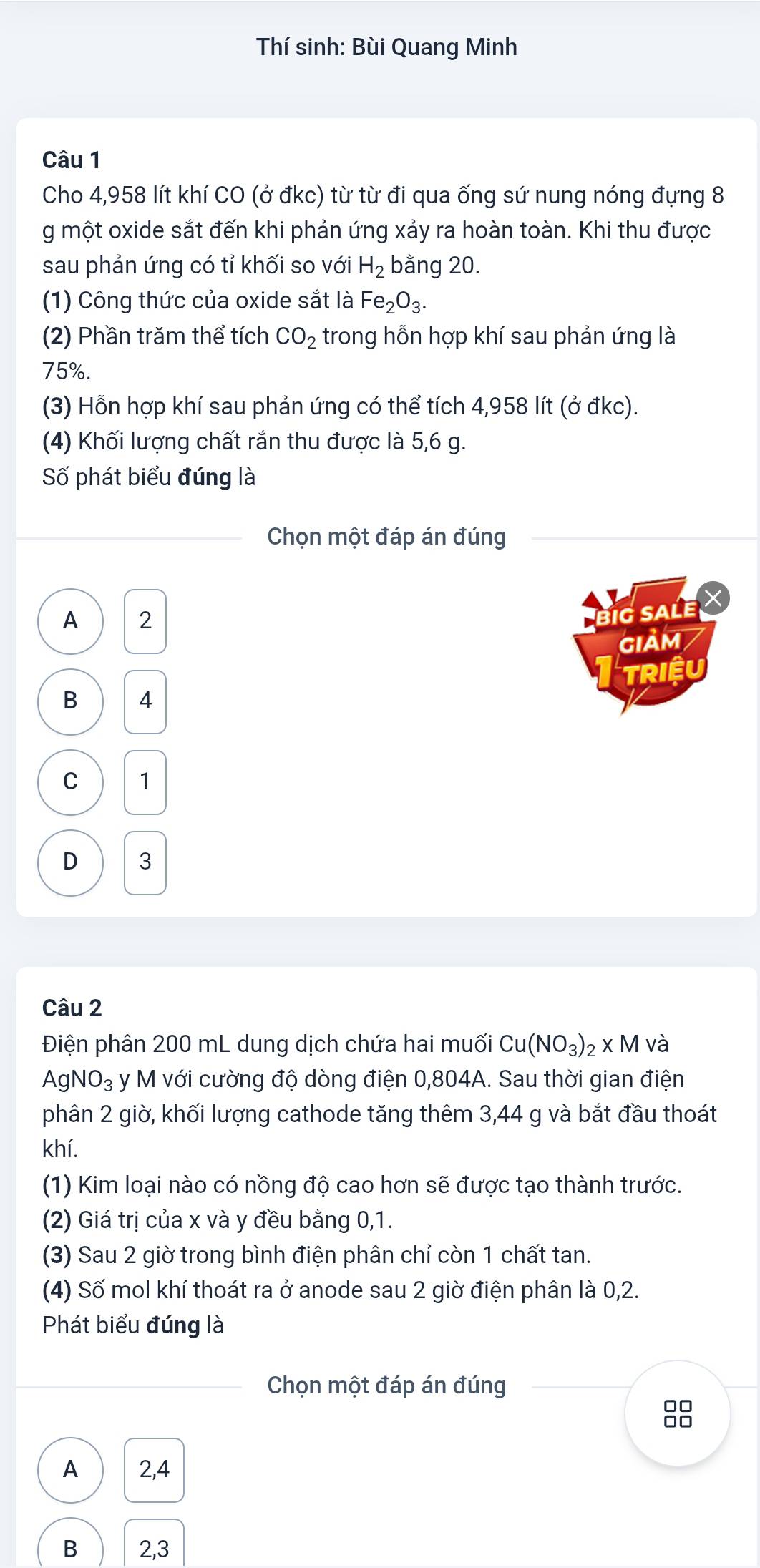 Thí sinh: Bùi Quang Minh
Câu 1
Cho 4,958 lít khí CO (ở đkc) từ từ đi qua ống sứ nung nóng đựng 8
g một oxide sắt đến khi phản ứng xảy ra hoàn toàn. Khi thu được
sau phản ứng có tỉ khối so với H_2 bằng 20.
(1) Công thức của oxide sắt là Fe_2O_3. 
(2) Phần trăm thể tích CO_2 trong hỗn hợp khí sau phản ứng là
75%.
(3) Hỗn hợp khí sau phản ứng có thể tích 4,958 lít (ở đkc).
(4) Khối lượng chất rắn thu được là 5,6 g.
Số phát biểu đúng là
Chọn một đáp án đúng
A 2
G sale X
GIảM /
triệu
B 4
C 1
D 3
Câu 2
Điện phân 200 mL dung dịch chứa hai muối Cu(NO_3)_2* M và
AgNO_3 y M với cường độ dòng điện 0,804A. Sau thời gian điện
phân 2 giờ, khối lượng cathode tăng thêm 3,44 g và bắt đầu thoát
khí.
(1) Kim loại nào có nồng độ cao hơn sẽ được tạo thành trước.
(2) Giá trị của x và y đều bằng 0, 1.
(3) Sau 2 giờ trong bình điện phân chỉ còn 1 chất tan.
(4) Số mol khí thoát ra ở anode sau 2 giờ điện phân là 0,2.
Phát biểu đúng là
Chọn một đáp án đúng

A 2,4
B 2, 3