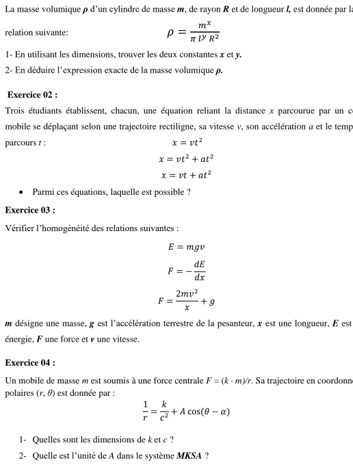 La masse volumiqueρ d'un cylindre de masse m, de rayon R et de longueur I, est donnée par la 
relation suivante: rho = m^x/π l^yR^2 
1- En utilisant les dimensions, trouver les deux constantes x et y. 
2- En déduire l'expression exacte de la masse volumique ρ. 
Exercice 02 : 
Trois étudiants établissent, chacun, une équation reliant la distance x parcourue par un c 
mobile se déplaçant selon une trajectoire rectiligne, sa vitesse v, son accélération a et le temp 
parcours t :
x=vt^2
x=vt^2+at^2
x=vt+at^2
Parmi ces équations, laquelle est possible ? 
Exercice 03 : 
Vérifier l'homogénéité des relations suivantes :
E=mgv
F=- dE/dx 
F= 2mv^2/x +g
m désigne une masse, g est l'accélération terrestre de la pesanteur, x est une longueur, E est 
énergie, F une force et ν une vitesse. 
Exercice 04 : 
Un mobile de masse m est soumis à une force centrale F=(k· m)/r. Sa trajectoire en coordonne 
polaires (r,θ ) est donnée par :
 1/r = k/c^2 +Acos (θ -alpha )
1- Quelles sont les dimensions de k et c ? 
2- Quelle est l'unité de A dans le système MKSA ?