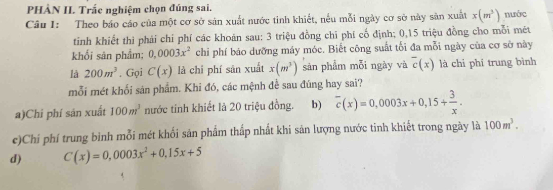 PHẢN II Trắc nghiệm chọn đúng sai.
Câu I: Theo báo cáo của một cơ sở sản xuất nước tinh khiết, nếu mỗi ngày cơ sở này sản xuất x(m^3) nước
tinh khiết thì phải chi phí các khoản sau: 3 triệu đồng chi phí cố định; 0, 15 triệu đồng cho mỗi mét
khối sản phẩm; 0,0003x^2 chi phí bảo dưỡng máy móc. Biết công suất tối đa mỗi ngày của cơ sở này
là 200m^3. Gọi C(x) là chi phí sản xuất x(m^3) sản phẩm mỗi ngày và overline c(x) là chi phí trung bình
mỗi mét khối sản phẩm. Khi đó, các mệnh đề sau đúng hay sai?
a)Chí phí sản xuất 100m^3 nước tinh khiết là 20 triệu đồng. b) overline c(x)=0,0003x+0,15+ 3/x .
c)Chí phí trung bình mỗi mét khối sản phẩm thấp nhất khi sản lượng nước tinh khiết trong ngày là 100m^3.
d) C(x)=0,0003x^2+0,15x+5