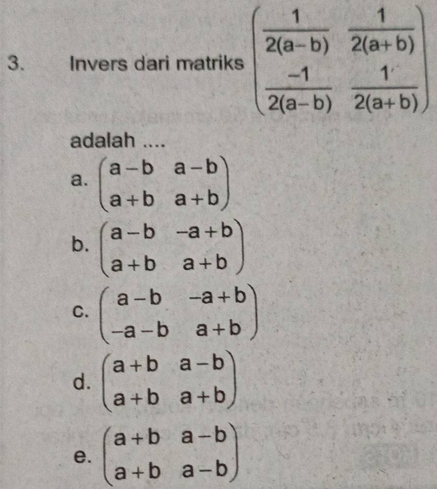 Invers dari matriks beginpmatrix  1/2(a-b) & 1/2(a+b)   (-1)/2(a-b) & 1/2(a+b) endpmatrix
adalah ....
a. beginpmatrix a-b&a-b a+b&a+bendpmatrix
b. beginpmatrix a-b&-a+b a+b&a+bendpmatrix
C. beginpmatrix a-b&-a+b -a-b&a+bendpmatrix
d. beginpmatrix a+b&a-b a+b&a+bendpmatrix
e. beginpmatrix a+b&a-b a+b&a-bendpmatrix