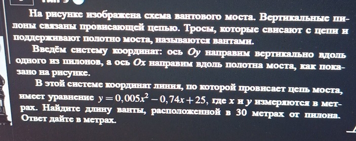 Hа рисунке нзображена схема вантового моста. Вертнкальные цн- 
лоны свлзаны провисаюшей цепью. Тросы, которые свисаюот с цепн н 
подсржΗваΙот полотно моста, HазываΙотся Βантамн. 
Введем снстему коордннат: ось Оу нацравнм вертнкально вдоль 
одного из пнлонов, а ось Ох нацравнм вдоль полотна моста, как пока- 
3aно ha phсуhкe. 
В эτой снстеме κоордннаτ лнння, по κоτорой цровнсает цець моста, 
имеет уравнение y=0,005x^2-0,74x+25 , где х н у нзмеряюотCя в мет- 
рах. Найдητе дуιнну ванτы, расπоложенной в 3Ο метрах οτ цιнίνлона. 
Оτвет дайτе в метрах.