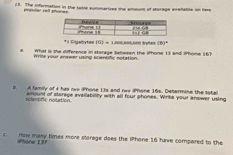 The information in the table summarizes the amount of storage available on two 
popular cell phones.
1 Gigabytes (G)=1,000,000,000 bytes (B)* 
a. What is the difference in storage between the iPhone 13 and iPhone 16? 
Write your answer using scientific notation. 
b. A family of 4 has two iPhone 13s and two iPhone 16s. Determine the total 
amount of storage availability with all four phones. Write your answer using 
scientific notation. 
c. How many times more storage does the iPhone 16 have compared to the 
lPhone 13?