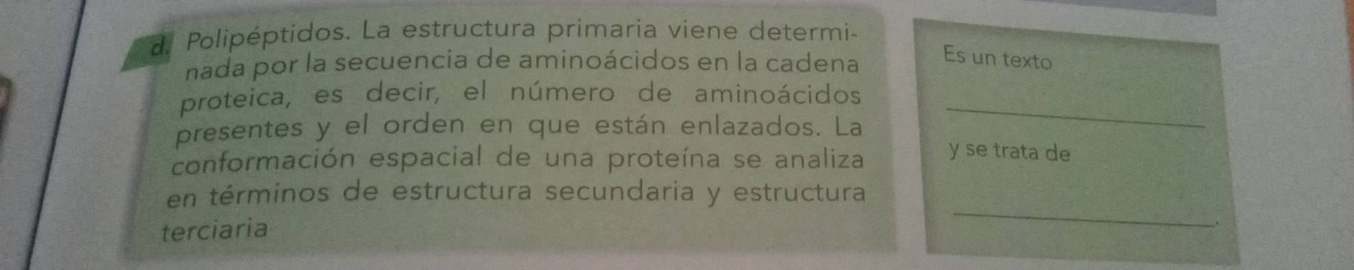 Polipéptidos. La estructura primaria viene determi- 
nada por la secuencia de aminoácidos en la cadena 
Es un texto 
proteica, es decir, el número de aminoácidos 
presentes y el orden en que están enlazados. La 
_ 
conformación espacial de una proteína se analiza 
y se trata de 
_ 
en términos de estructura secundaria y estructura 
terciaria