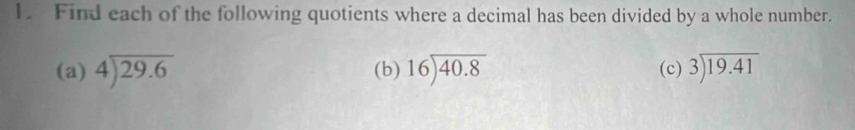 Find each of the following quotients where a decimal has been divided by a whole number.
(a) beginarrayr 4encloselongdiv 29.6endarray (b) beginarrayr 16encloselongdiv 40.8endarray (c) beginarrayr 3encloselongdiv 19.41endarray