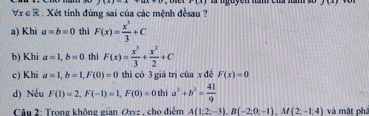 r(x) là nguyễn năm của năm frac 0y(x)
forall x∈ R. Xét tính đúng sai của các mệnh đềsau ? 
a) Khi a=b=0 thì F(x)= x^3/3 +C
b) Khi a=1, b=0 thì F(x)= x^3/3 + x^2/2 +C
c) Khi a=1, b=1, F(0)=0 thỉ có 3 giá trị của x đề F(x)=0
d) Nếu F(1)=2, F(-1)=1, F(0)=0thia^2+b^2= 41/9 
Câu 2: Trong không gian Oxyz , cho điểm A(1;2;-3), B(-2;0;-1), M(2;-1;4) và mặt phā