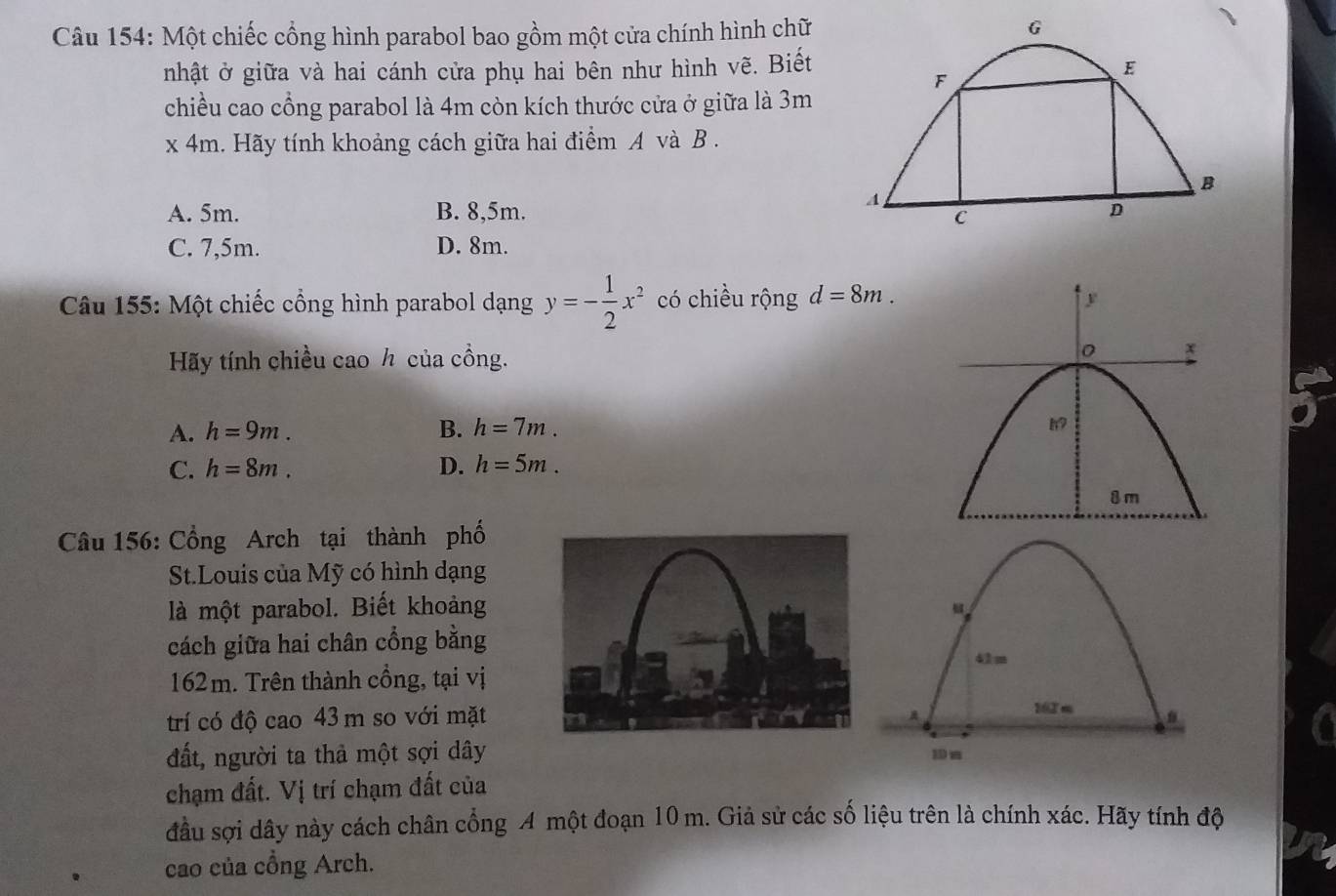 Một chiếc cổng hình parabol bao gồm một cửa chính hình chữ
nhật ở giữa và hai cánh cửa phụ hai bên như hình vẽ. Biết
chiều cao cổng parabol là 4m còn kích thước cửa ở giữa là 3m
x4m. Hãy tính khoảng cách giữa hai điểm A và B.
A. 5m. B. 8,5m.
C. 7,5m. D. 8m.
Câu 155: Một chiếc cổng hình parabol dạng y=- 1/2 x^2 có chiều rộng d=8m. 
Hãy tính chiều cao h của cồng.
A. h=9m. B. h=7m.
C. h=8m. D. h=5m. 
Câu 156: Cổng Arch tại thành phố
St.Louis của Mỹ có hình dạng
là một parabol. Biết khoảng
cách giữa hai chân cổng bằng
162m. Trên thành cổng, tại vị
trí có độ cao 43 m so với mặt
đất, người ta thả một sợi dây
chạm đất. Vị trí chạm đất của
đầu sợi dây này cách chân cổng A một đoạn 10 m. Giả sử các số liệu trên là chính xác. Hãy tính độ
cao của cổng Arch.