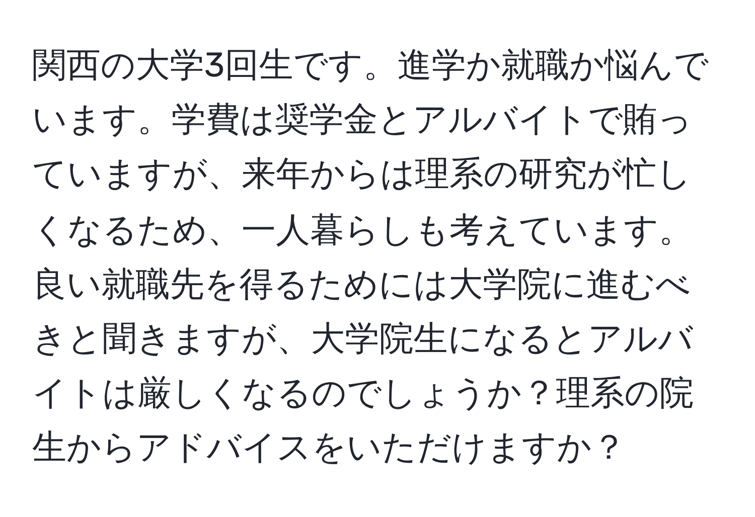 関西の大学3回生です。進学か就職か悩んでいます。学費は奨学金とアルバイトで賄っていますが、来年からは理系の研究が忙しくなるため、一人暮らしも考えています。良い就職先を得るためには大学院に進むべきと聞きますが、大学院生になるとアルバイトは厳しくなるのでしょうか？理系の院生からアドバイスをいただけますか？