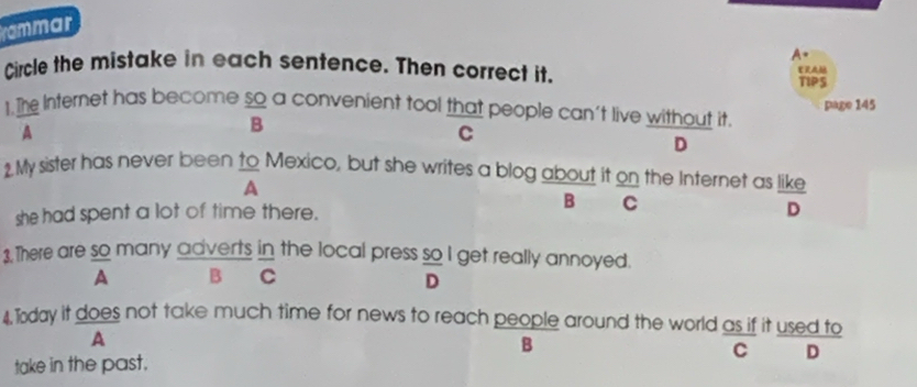 rammar
A=
Circle the mistake in each sentence. Then correct it.
TIPS
frac B 
page 145
1. The Internet has become so a convenient tool that people can't live without it.
A
C
D
2. My sister has never been to Mexico, but she writes a blog about it on the Internet as like
A
B C
she had spent a lot of time there. D
3.There are so many adverts in the local press so I get really annoyed.
A B C
D
4 Today it does not take much time for news to reach people around the world as if it used to 30°
A
B
take in the past. 1