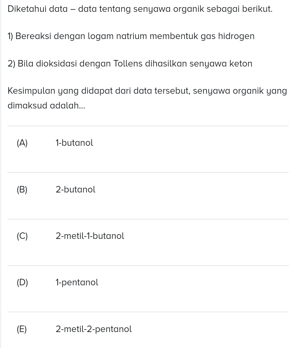 Diketahui data - data tentang senyawa organik sebagai berikut.
1) Bereaksi dengan logam natrium membentuk gas hidrogen
2) Bila dioksidasi dengan Tollens dihasilkan senyawa keton
Kesimpulan yang didapat dari data tersebut, senyawa organik yang
dimaksud adalah...
(A) 1 -butanol
(B) 2 -butanol
(C) 2 -metil- 1 -butanol
(D) 1 -pentanol
(E) 2 -metil- 2 -pentanol