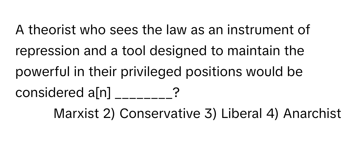 A theorist who sees the law as an instrument of repression and a tool designed to maintain the powerful in their privileged positions would be considered a[n] ________?

1) Marxist 2) Conservative 3) Liberal 4) Anarchist