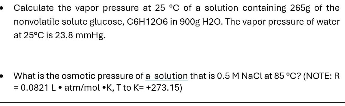 Calculate the vapor pressure at 25°C of a solution containing 265g of the 
nonvolatile solute glucose, C6H12O6 in 900g H2O. The vapor pressure of water 
at 25°C is 23.8 mmHg. 
What is the osmotic pressure of a solution that is 0.5 M NaCl at 85°C ? (NOTE: R
=0.0821L° atm/mol •K, T to K=+273.15)