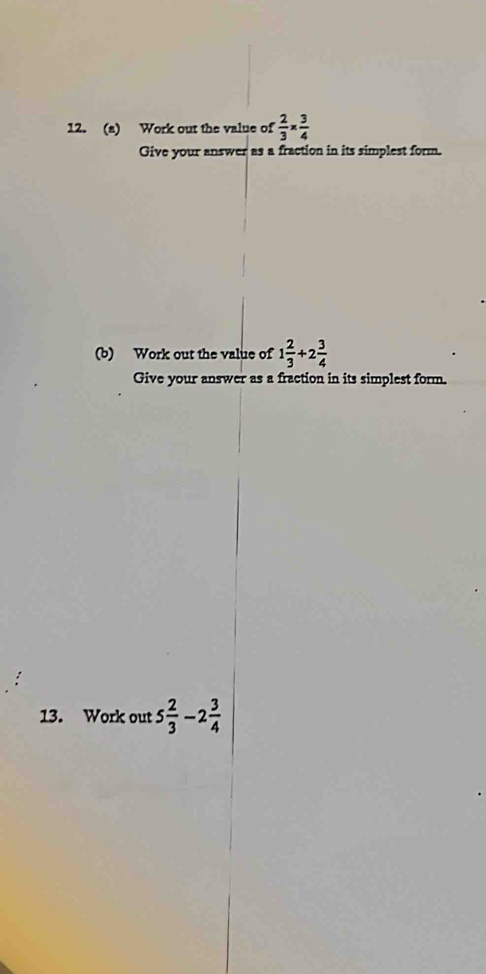 Work out the value of  2/3 *  3/4 
Give your answer as a fraction in its simplest form. 
(b) Work out the value of 1 2/3 +2 3/4 
Give your answer as a fraction in its simplest form. 
13. Work out 5 2/3 -2 3/4 